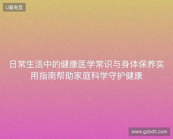 日常生活中的健康医学常识与身体保养实用指南帮助家庭科学守护健康 日常生活中的健康医学常识与身体保养实用指南帮助家庭科学守护健康